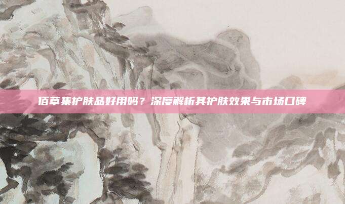 佰草集护肤品好用吗？深度解析其护肤效果与市场口碑