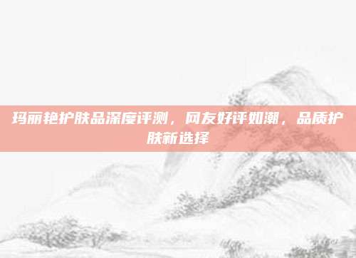 玛丽艳护肤品深度评测，网友好评如潮，品质护肤新选择