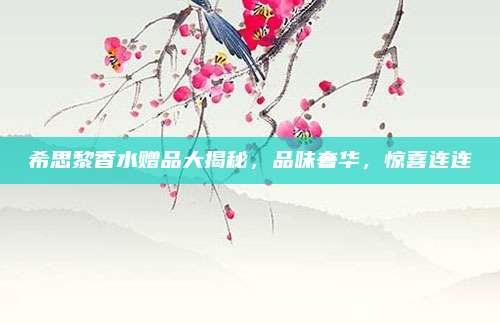 希思黎香水赠品大揭秘，品味奢华，惊喜连连