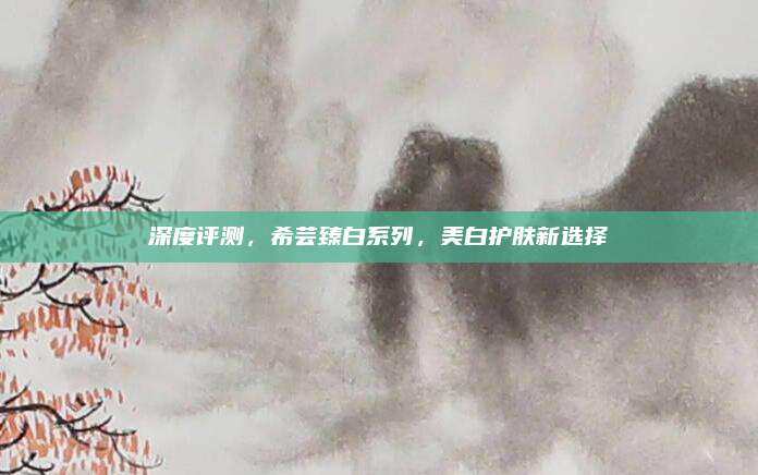 深度评测，希芸臻白系列，美白护肤新选择