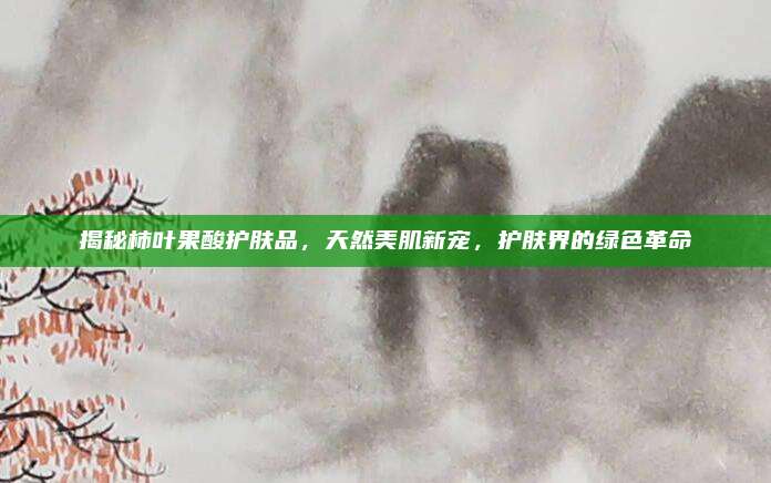 揭秘柿叶果酸护肤品，天然美肌新宠，护肤界的绿色革命