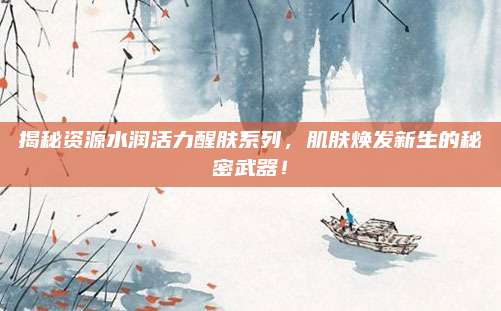揭秘资源水润活力醒肤系列，肌肤焕发新生的秘密武器！