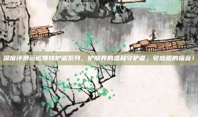 深度评测薇诺娜特护霜系列，护肤界的温和守护者，敏感肌的福音！