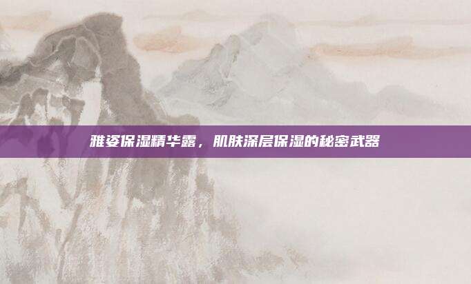 雅姿保湿精华露，肌肤深层保湿的秘密武器