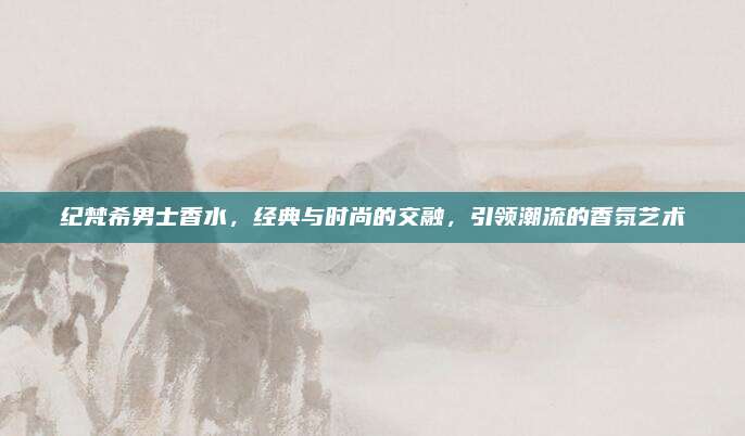 纪梵希男士香水，经典与时尚的交融，引领潮流的香氛艺术