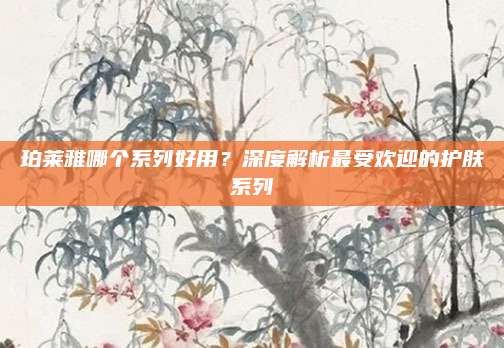 珀莱雅哪个系列好用？深度解析最受欢迎的护肤系列