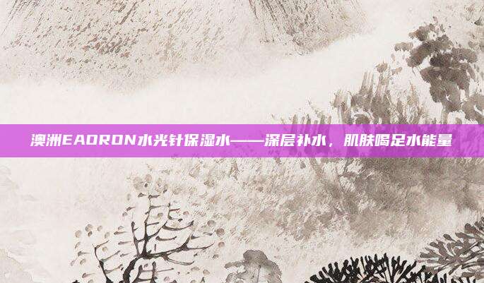 澳洲EAORON水光针保湿水——深层补水，肌肤喝足水能量