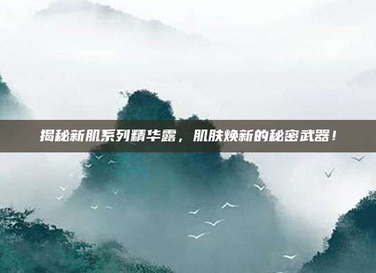 揭秘新肌系列精华露，肌肤焕新的秘密武器！