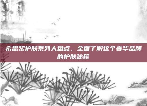 希思黎护肤系列大盘点，全面了解这个奢华品牌的护肤秘籍