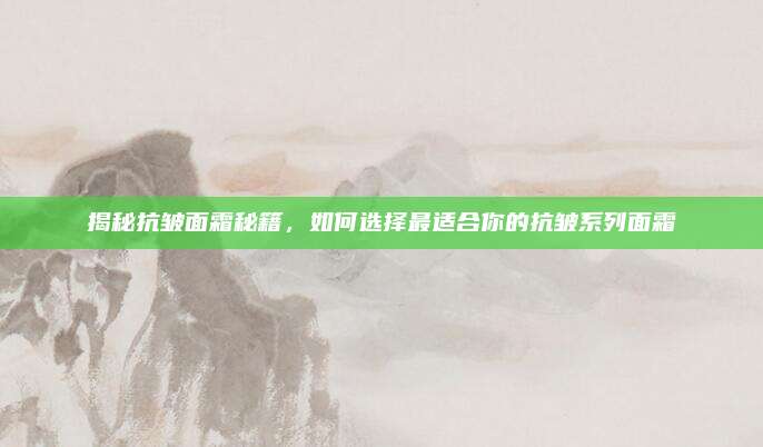 揭秘抗皱面霜秘籍，如何选择最适合你的抗皱系列面霜