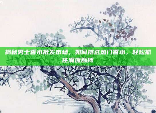 揭秘男士香水批发市场，如何挑选热门香水，轻松抓住潮流脉搏