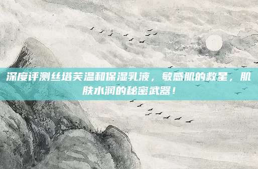 深度评测丝塔芙温和保湿乳液，敏感肌的救星，肌肤水润的秘密武器！
