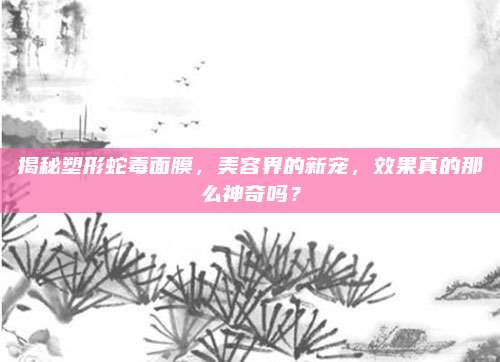 揭秘塑形蛇毒面膜，美容界的新宠，效果真的那么神奇吗？
