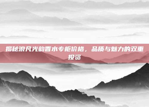 揭秘浪凡光韵香水专柜价格，品质与魅力的双重投资