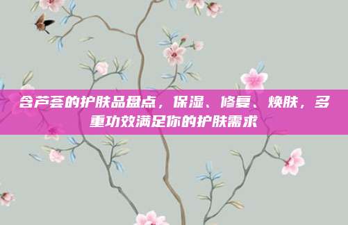 含芦荟的护肤品盘点，保湿、修复、焕肤，多重功效满足你的护肤需求