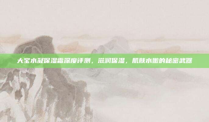 大宝水凝保湿霜深度评测，滋润保湿，肌肤水嫩的秘密武器