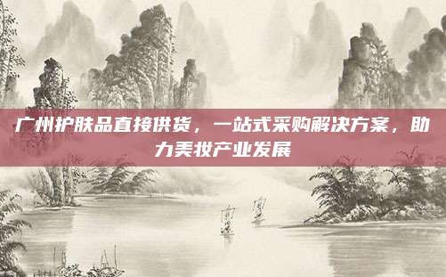 广州护肤品直接供货，一站式采购解决方案，助力美妆产业发展