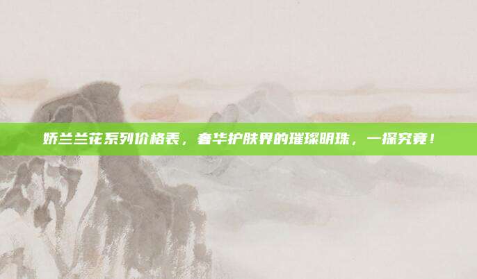 娇兰兰花系列价格表，奢华护肤界的璀璨明珠，一探究竟！