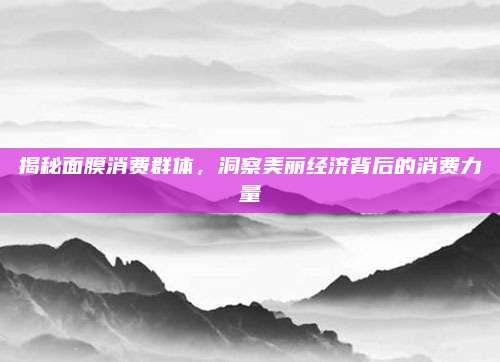 揭秘面膜消费群体，洞察美丽经济背后的消费力量