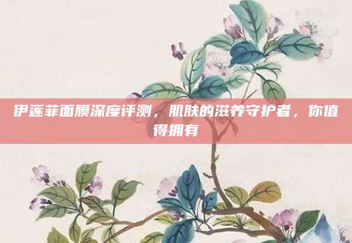 伊莲菲面膜深度评测，肌肤的滋养守护者，你值得拥有