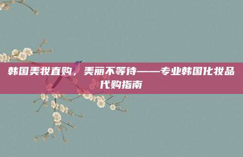韩国美妆直购，美丽不等待——专业韩国化妆品代购指南