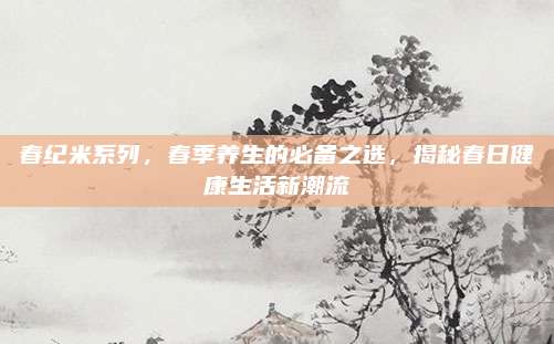 春纪米系列，春季养生的必备之选，揭秘春日健康生活新潮流