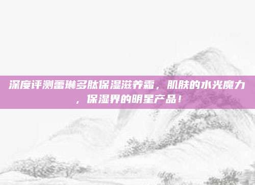 深度评测蕾琳多肽保湿滋养霜，肌肤的水光魔力，保湿界的明星产品！