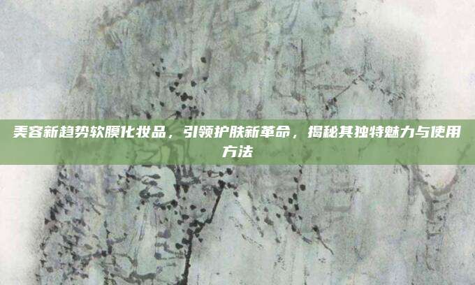 美容新趋势软膜化妆品，引领护肤新革命，揭秘其独特魅力与使用方法