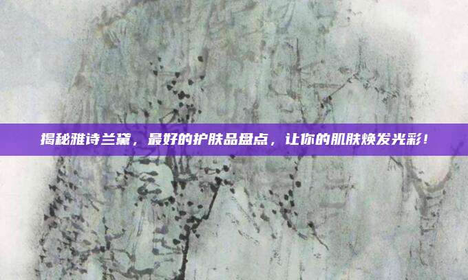 揭秘雅诗兰黛，最好的护肤品盘点，让你的肌肤焕发光彩！