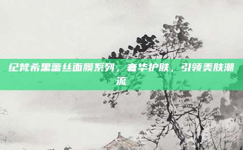 纪梵希黑蕾丝面膜系列，奢华护肤，引领美肤潮流