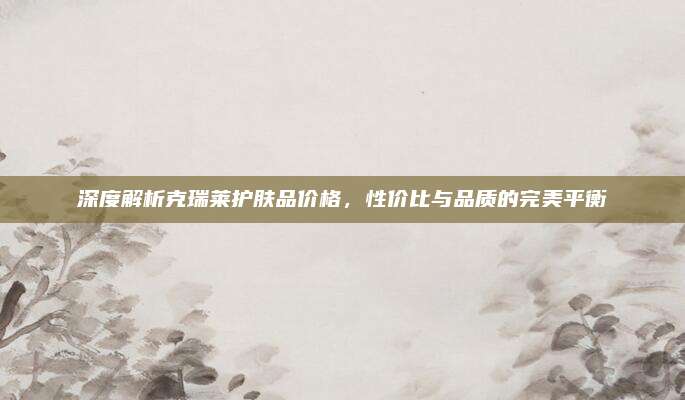 深度解析克瑞莱护肤品价格，性价比与品质的完美平衡