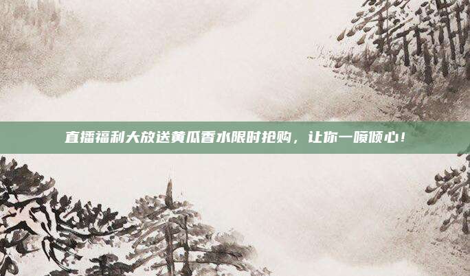 直播福利大放送黄瓜香水限时抢购，让你一喷倾心！