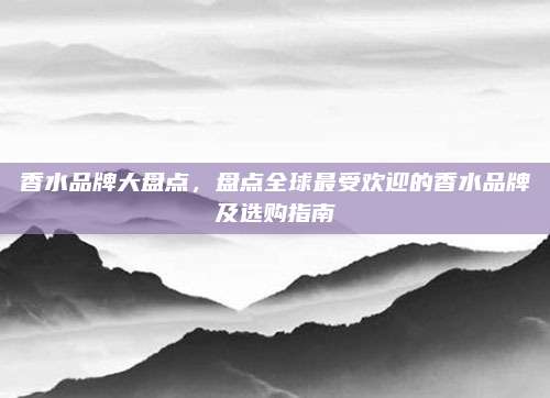 香水品牌大盘点，盘点全球最受欢迎的香水品牌及选购指南