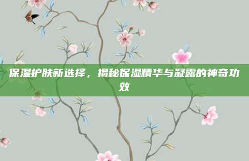 保湿护肤新选择，揭秘保湿精华与凝露的神奇功效