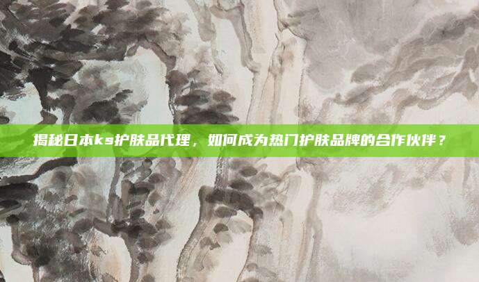 揭秘日本ks护肤品代理，如何成为热门护肤品牌的合作伙伴？