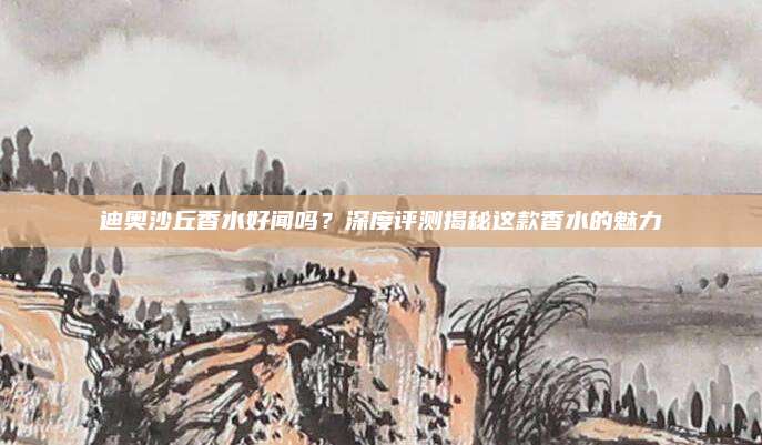 迪奥沙丘香水好闻吗？深度评测揭秘这款香水的魅力