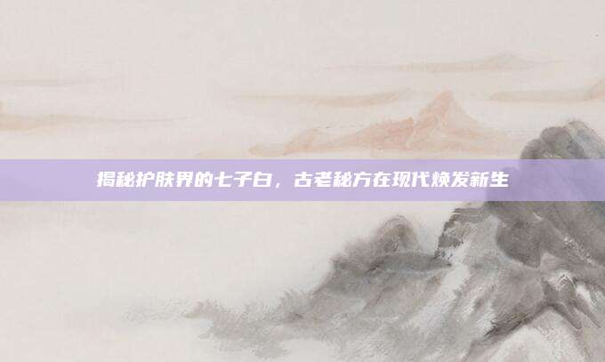 揭秘护肤界的七子白，古老秘方在现代焕发新生