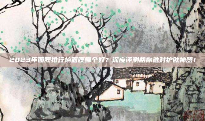 2023年面膜排行榜面膜哪个好？深度评测帮你选对护肤神器！