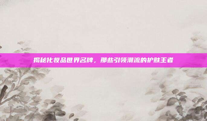 揭秘化妆品世界名牌，那些引领潮流的护肤王者
