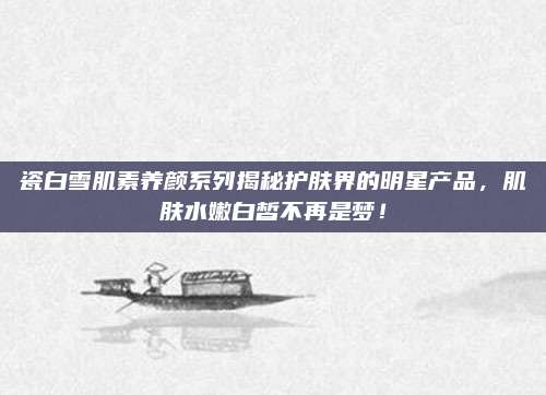 瓷白雪肌素养颜系列揭秘护肤界的明星产品，肌肤水嫩白皙不再是梦！