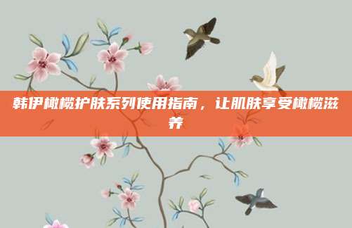 韩伊橄榄护肤系列使用指南，让肌肤享受橄榄滋养