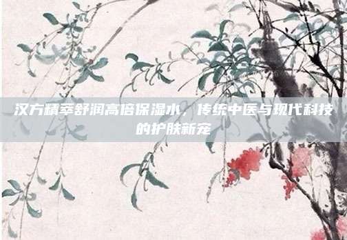 汉方精萃舒润高倍保湿水，传统中医与现代科技的护肤新宠