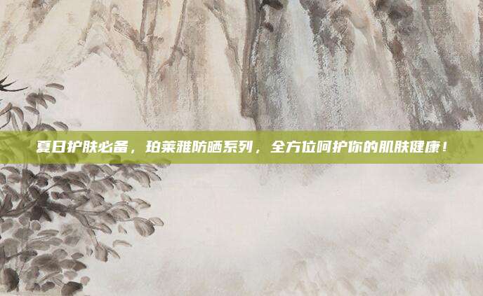 夏日护肤必备，珀莱雅防晒系列，全方位呵护你的肌肤健康！