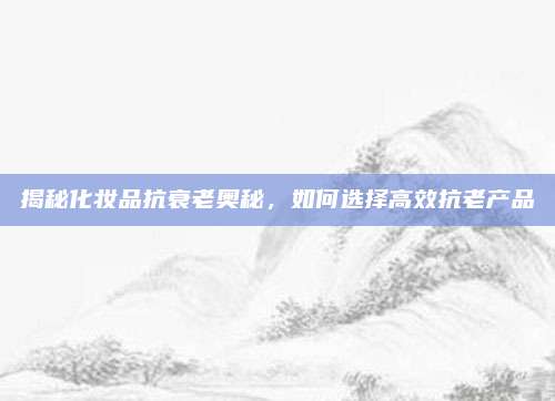 揭秘化妆品抗衰老奥秘，如何选择高效抗老产品