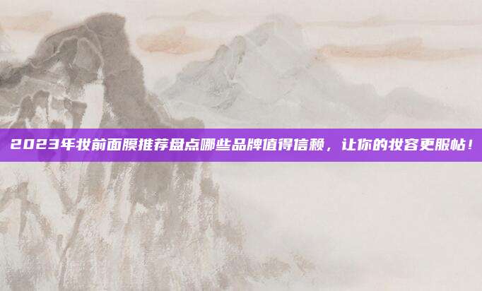 2023年妆前面膜推荐盘点哪些品牌值得信赖，让你的妆容更服帖！