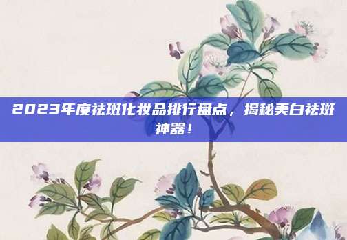 2023年度祛斑化妆品排行盘点，揭秘美白祛斑神器！