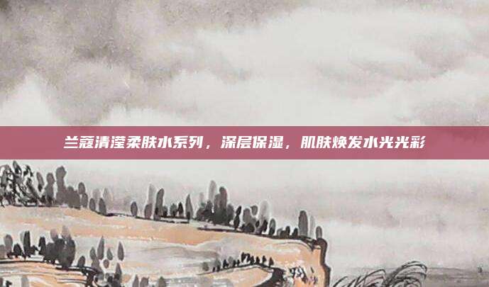 兰蔻清滢柔肤水系列，深层保湿，肌肤焕发水光光彩