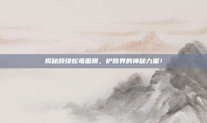 揭秘颜绯蛇毒面膜，护肤界的神秘力量！