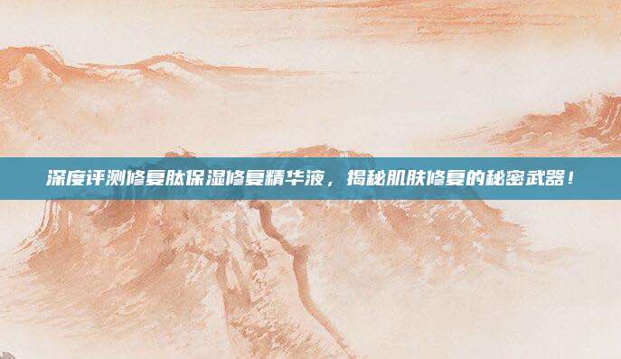 深度评测修复肽保湿修复精华液，揭秘肌肤修复的秘密武器！