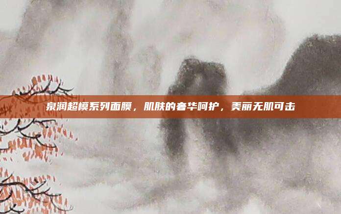 泉润超模系列面膜，肌肤的奢华呵护，美丽无肌可击